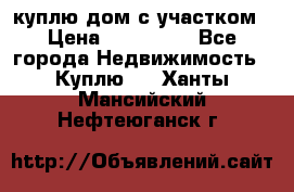 куплю дом с участком › Цена ­ 300 000 - Все города Недвижимость » Куплю   . Ханты-Мансийский,Нефтеюганск г.